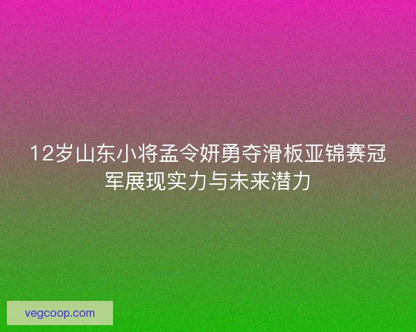 12岁山东小将孟令妍勇夺滑板亚锦赛冠军展现实力与未来潜力