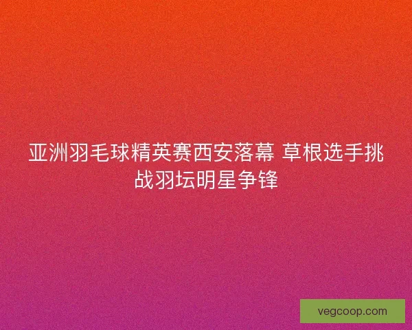 亚洲羽毛球精英赛西安落幕 草根选手挑战羽坛明星争锋 亚洲羽毛球精英赛西安落幕 草根选手挑战羽坛明星争锋