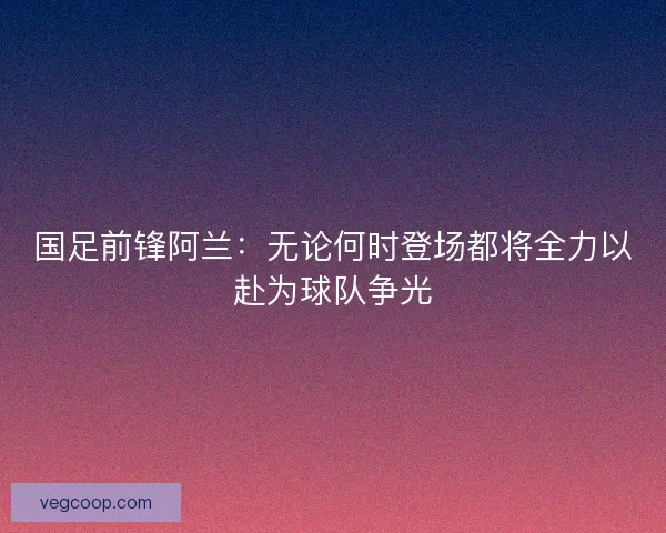 国足前锋阿兰：无论何时登场都将全力以赴为球队争光