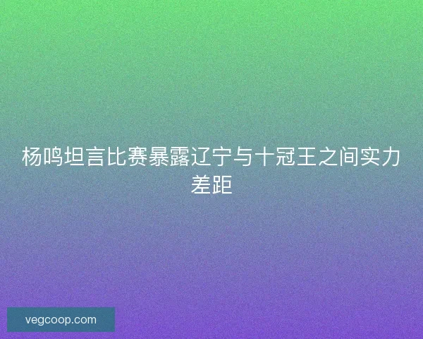 杨鸣坦言比赛暴露辽宁与十冠王之间实力差距