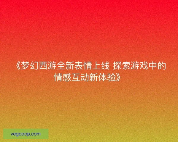 《梦幻西游全新表情上线 探索游戏中的情感互动新体验》
