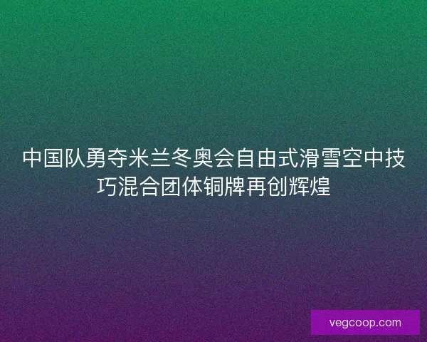 中国队勇夺米兰冬奥会自由式滑雪空中技巧混合团体铜牌再创辉煌