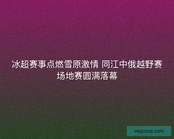 冰超赛事点燃雪原激情 同江中俄越野赛场地赛圆满落幕