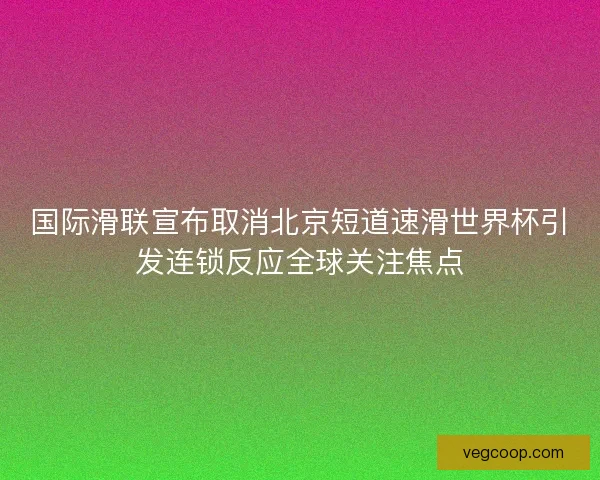 国际滑联宣布取消北京短道速滑世界杯引发连锁反应全球关注焦点