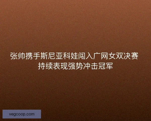 张帅携手斯尼亚科娃闯入广网女双决赛 持续表现强势冲击冠军