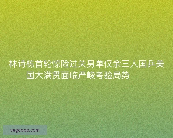 林诗栋首轮惊险过关男单仅余三人国乒美国大满贯面临严峻考验局势⚠️