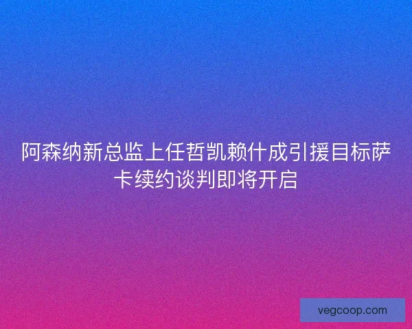 阿森纳新总监上任哲凯赖什成引援目标萨卡续约谈判即将开启