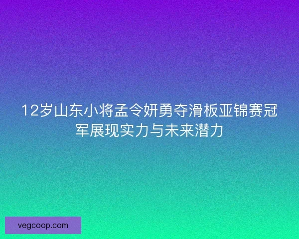 12岁山东小将孟令妍勇夺滑板亚锦赛冠军展现实力与未来潜力