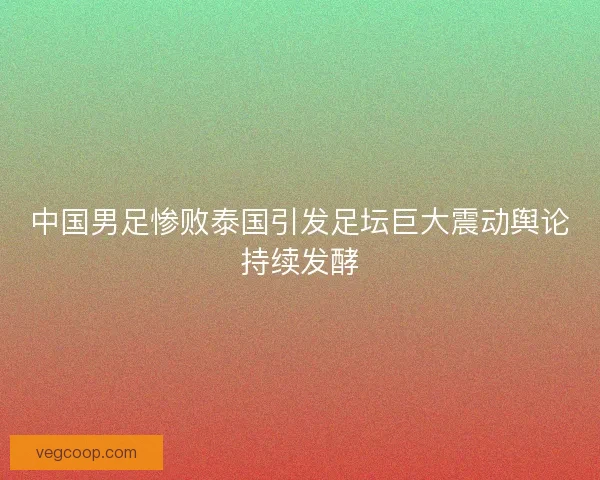 中国男足惨败泰国引发足坛巨大震动舆论持续发酵