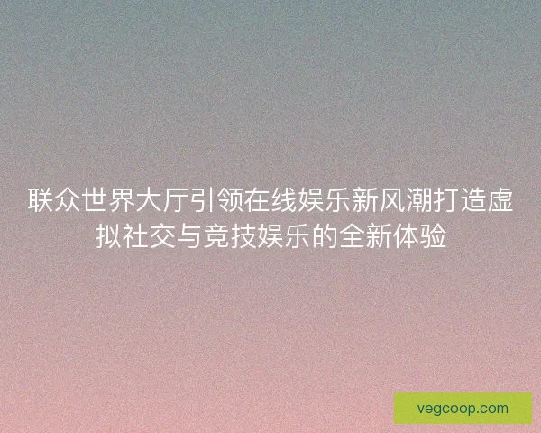 联众世界大厅引领在线娱乐新风潮打造虚拟社交与竞技娱乐的全新体验
