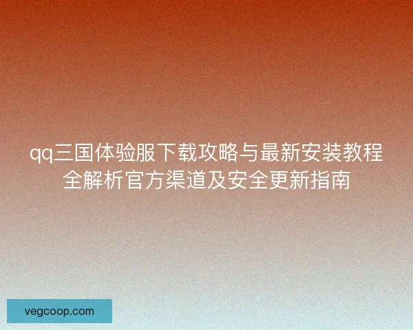 qq三国体验服下载攻略与最新安装教程全解析官方渠道及安全更新指南