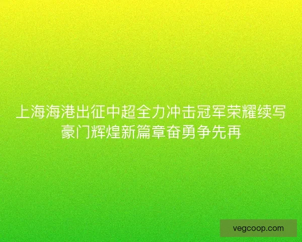 上海海港出征中超全力冲击冠军荣耀续写豪门辉煌新篇章奋勇争先再